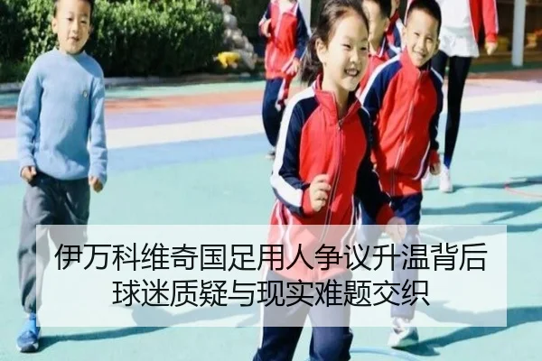 伊万科维奇国足用人争议升温背后 球迷质疑与现实难题交织 - mktiyu